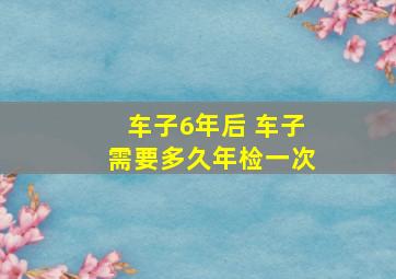 车子6年后 车子需要多久年检一次